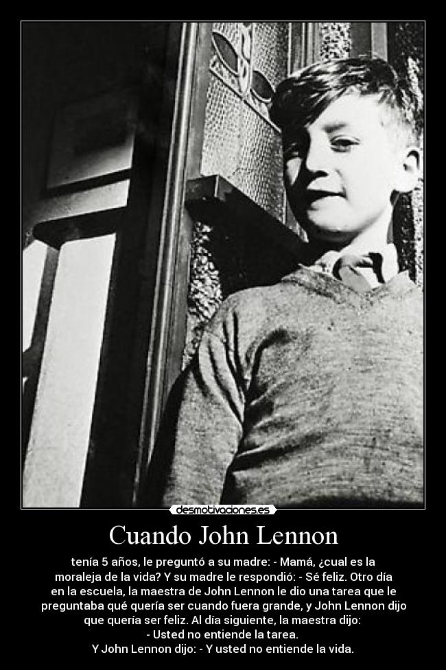 Cuando John Lennon - tenía 5 años, le preguntó a su madre: - Mamá, ¿cual es la
moraleja de la vida? Y su madre le respondió: - Sé feliz. Otro día
en la escuela, la maestra de John Lennon le dio una tarea que le
preguntaba qué quería ser cuando fuera grande, y John Lennon dijo
que quería ser feliz. Al día siguiente, la maestra dijo: 
- Usted no entiende la tarea. 
Y John Lennon dijo: - Y usted no entiende la vida.