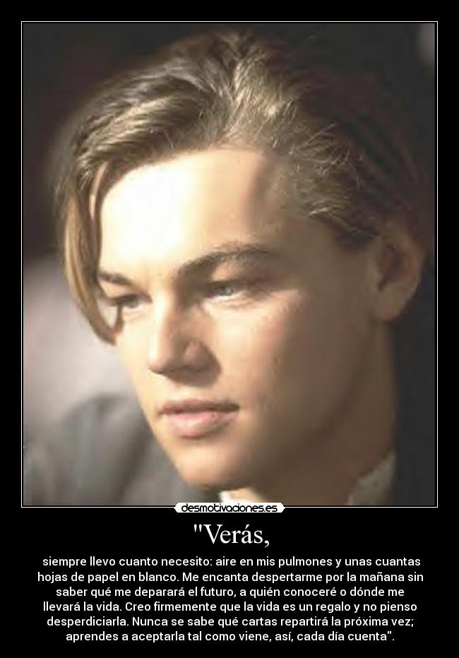 Verás, - siempre llevo cuanto necesito: aire en mis pulmones y unas cuantas
hojas de papel en blanco. Me encanta despertarme por la mañana sin
saber qué me deparará el futuro, a quién conoceré o dónde me
llevará la vida. Creo firmemente que la vida es un regalo y no pienso
desperdiciarla. Nunca se sabe qué cartas repartirá la próxima vez;
aprendes a aceptarla tal como viene, así, cada día cuenta.