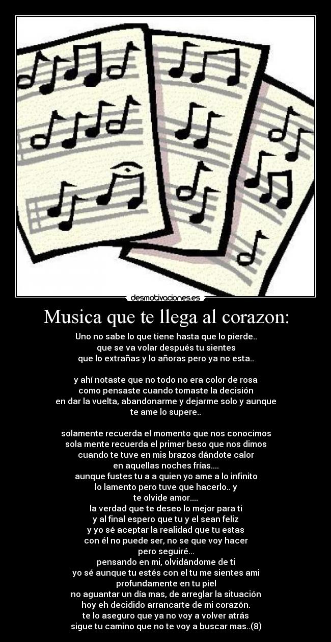 Musica que te llega al corazon: - Uno no sabe lo que tiene hasta que lo pierde..
que se va volar después tu sientes
que lo extrañas y lo añoras pero ya no esta..

y ahí notaste que no todo no era color de rosa
como pensaste cuando tomaste la decisión
en dar la vuelta, abandonarme y dejarme solo y aunque
te ame lo supere..

solamente recuerda el momento que nos conocimos
sola mente recuerda el primer beso que nos dimos
cuando te tuve en mis brazos dándote calor
en aquellas noches frías....
aunque fustes tu a a quien yo ame a lo infinito
lo lamento pero tuve que hacerlo.. y
te olvide amor....
la verdad que te deseo lo mejor para ti
y al final espero que tu y el sean feliz
y yo sé aceptar la realidad que tu estas
con él no puede ser, no se que voy hacer
pero seguiré...
pensando en mi, olvidándome de ti
yo sé aunque tu estés con el tu me sientes ami
profundamente en tu piel
no aguantar un día mas, de arreglar la situación
hoy eh decidido arrancarte de mi corazón.
te lo aseguro que ya no voy a volver atrás
sigue tu camino que no te voy a buscar mas..(8)