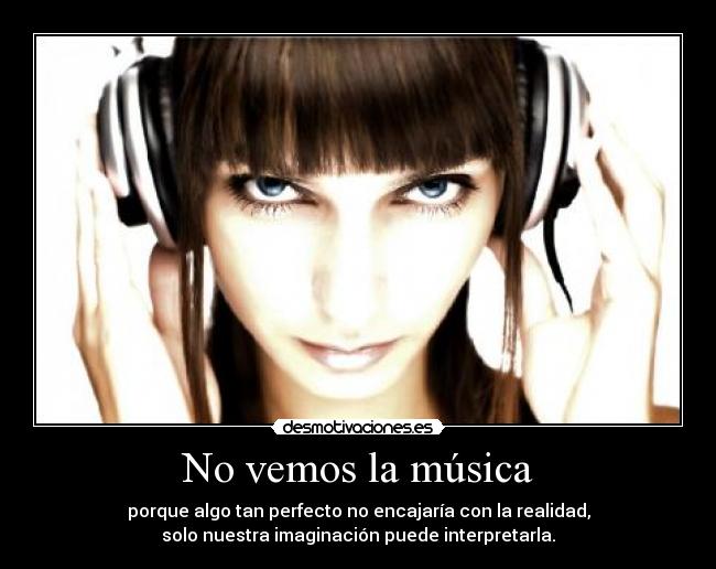 No vemos la música - porque algo tan perfecto no encajaría con la realidad,
solo nuestra imaginación puede interpretarla.