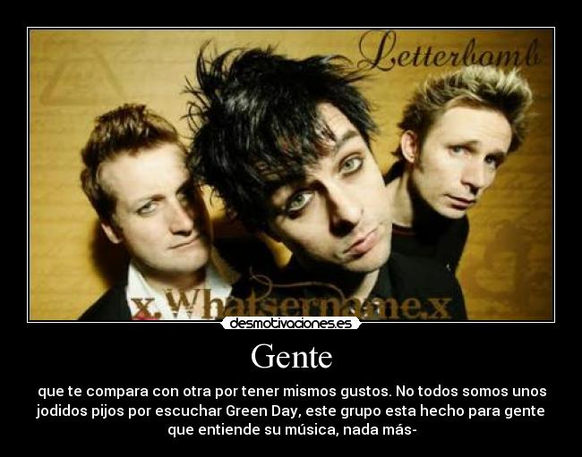 Gente - que te compara con otra por tener mismos gustos. No todos somos unos
jodidos pijos por escuchar Green Day, este grupo esta hecho para gente
que entiende su música, nada más-