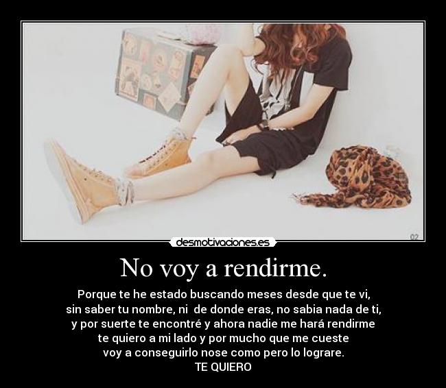 No voy a rendirme. - Porque te he estado buscando meses desde que te vi,
sin saber tu nombre, ni de donde eras, no sabia nada de ti,
y por suerte te encontré y ahora nadie me hará rendirme
te quiero a mi lado y por mucho que me cueste
voy a conseguirlo nose como pero lo lograre.
TE QUIERO