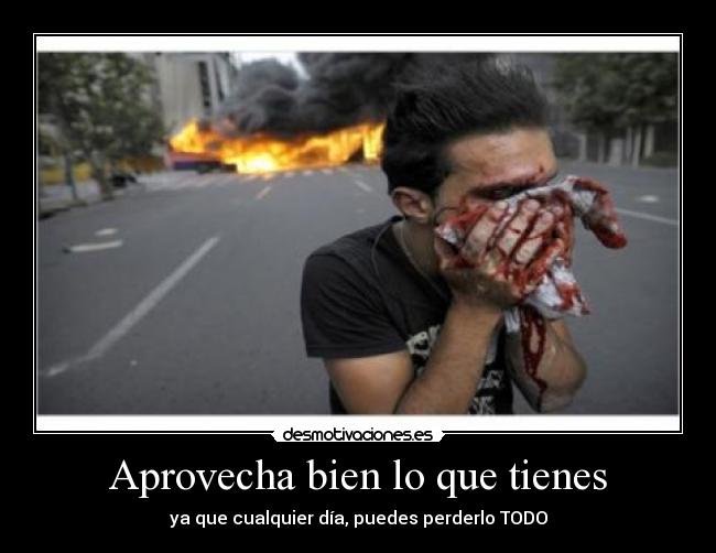 Aprovecha bien lo que tienes - ya que cualquier día, puedes perderlo TODO