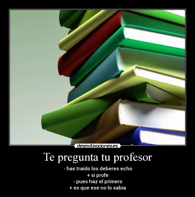 Te pregunta tu profesor - - has traído los deberes echo
+ si profe
- pues haz el primero
+ es que ese no lo sabia