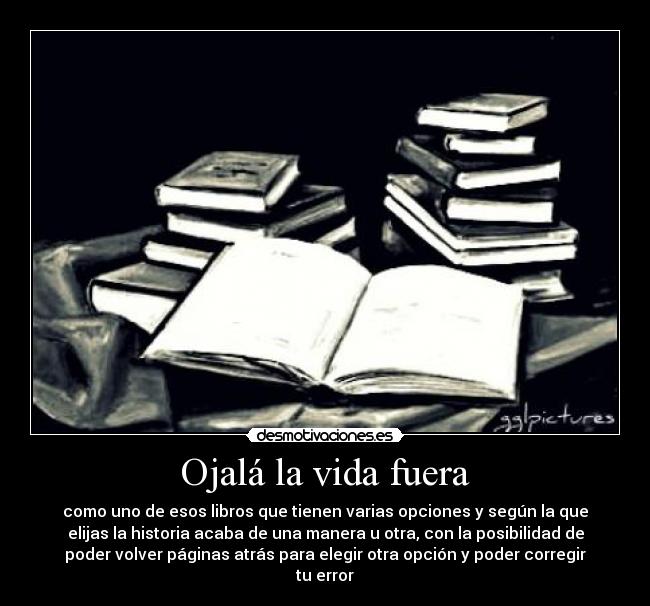 Ojalá la vida fuera - como uno de esos libros que tienen varias opciones y según la que
elijas la historia acaba de una manera u otra, con la posibilidad de
poder volver páginas atrás para elegir otra opción y poder corregir
tu error