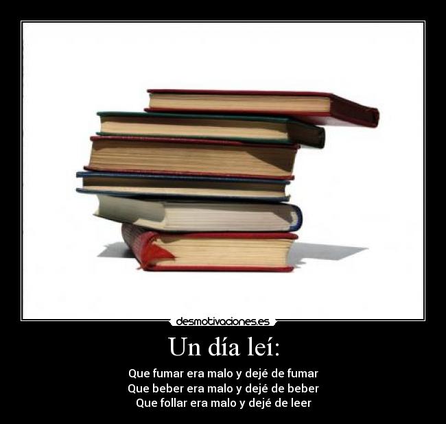 Un día leí: - Que fumar era malo y dejé de fumar
Que beber era malo y dejé de beber
Que follar era malo y dejé de leer