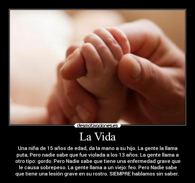 La Vida - Una niña de 15 años de edad, da la mano a su hijo. La gente la llama
puta, Pero nadie sabe que fue violada a los 13 años. La gente llama a
otro tipo: gordo. Pero Nadie sabe que tiene una enfermedad grave que
le causa sobrepeso. La gente llama a un viejo: feo. Pero Nadie sabe
que tiene una lesión grave en su rostro. SIEMPRE hablamos sin saber. 