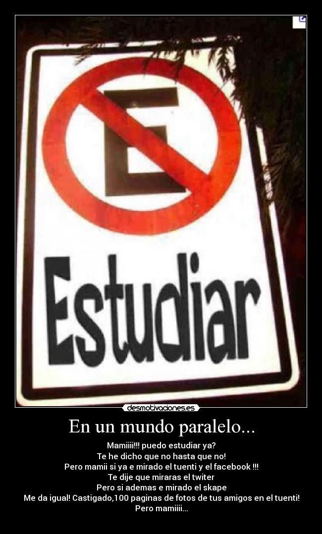 En un mundo paralelo... - Mamiiii!!! puedo estudiar ya?
Te he dicho que no hasta que no!
Pero mamii si ya e mirado el tuenti y el facebook !!!
Te dije que miraras el twiter
Pero si ademas e mirado el skape
Me da igual! Castigado,100 paginas de fotos de tus amigos en el tuenti!
Pero mamiiii...
