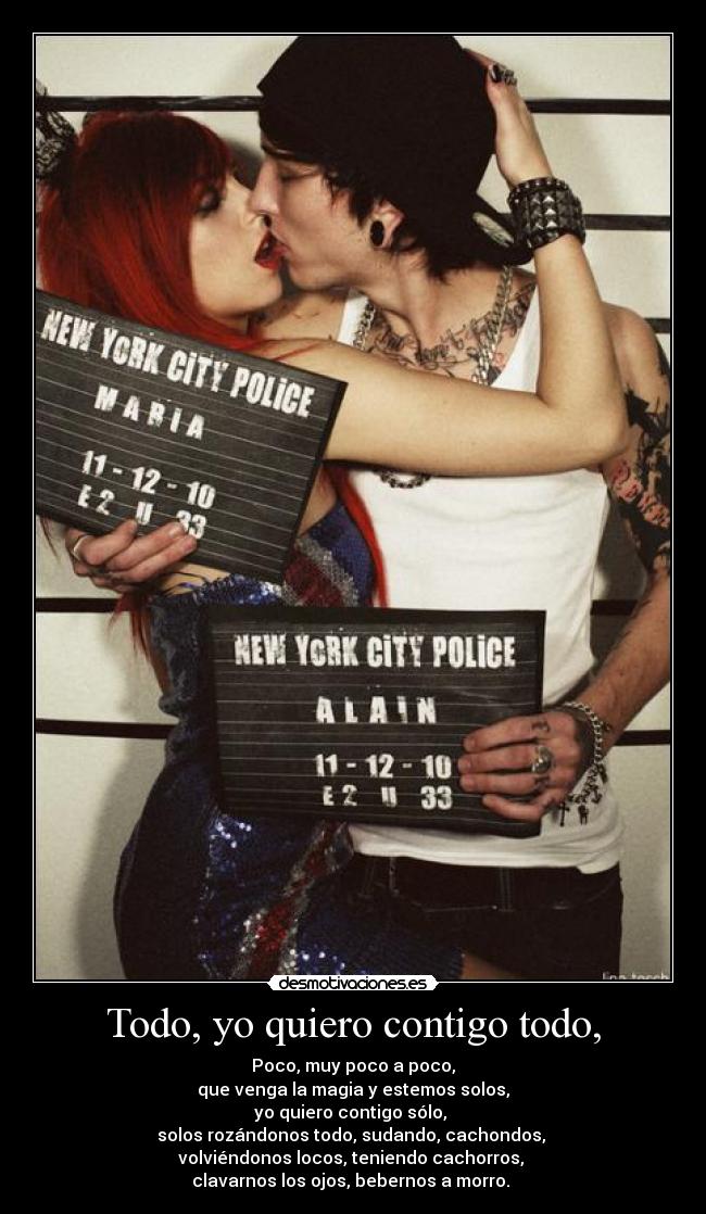 Todo, yo quiero contigo todo, - Poco, muy poco a poco,
que venga la magia y estemos solos,
yo quiero contigo sólo, 
solos rozándonos todo, sudando, cachondos, 
volviéndonos locos, teniendo cachorros, 
clavarnos los ojos, bebernos a morro. 