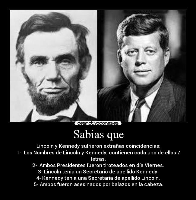 Sabias que - Lincoln y Kennedy sufrieron extrañas coincidencias:
1-  Los Nombres de Lincoln y Kennedy, contienen cada uno de ellos 7 letras.
2-  Ambos Presidentes fueron tiroteados en día Viernes.
3- Lincoln tenia un Secretario de apellido Kennedy.
4- Kennedy tenia una Secretaria de apellido Lincoln.
5- Ambos fueron asesinados por balazos en la cabeza.
