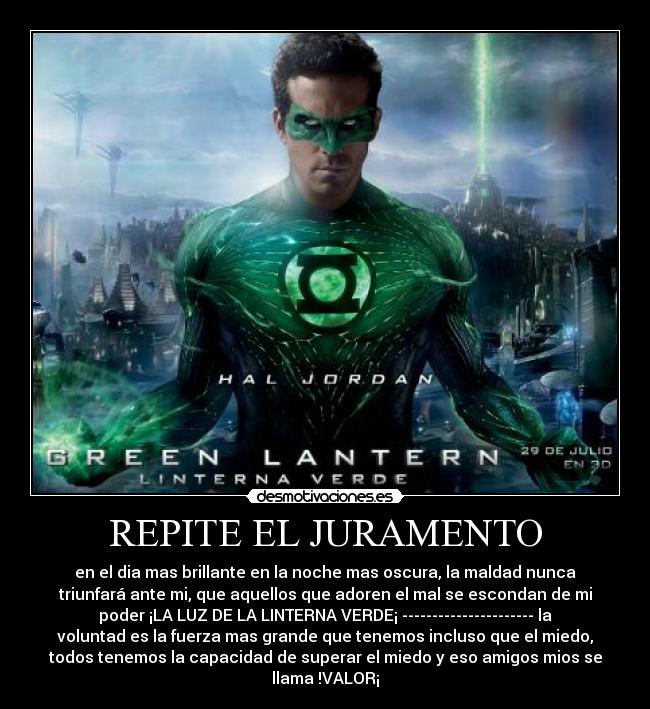 REPITE EL JURAMENTO - en el dia mas brillante en la noche mas oscura, la maldad nunca
triunfará ante mi, que aquellos que adoren el mal se escondan de mi
poder ¡LA LUZ DE LA LINTERNA VERDE¡ ---------------------- la
voluntad es la fuerza mas grande que tenemos incluso que el miedo,
todos tenemos la capacidad de superar el miedo y eso amigos mios se
llama !VALOR¡