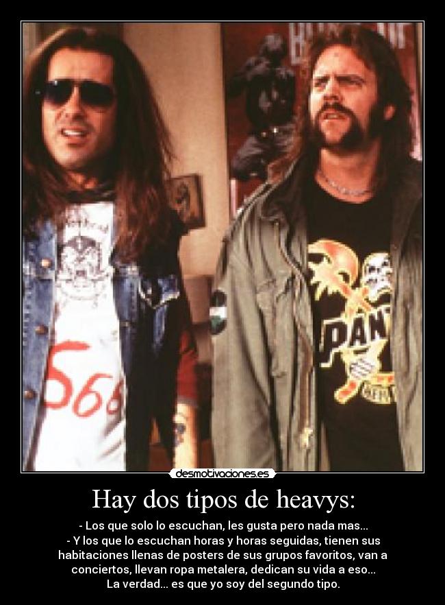 Hay dos tipos de heavys: - - Los que solo lo escuchan, les gusta pero nada mas...
- Y los que lo escuchan horas y horas seguidas, tienen sus
habitaciones llenas de posters de sus grupos favoritos, van a
conciertos, llevan ropa metalera, dedican su vida a eso...
La verdad... es que yo soy del segundo tipo.