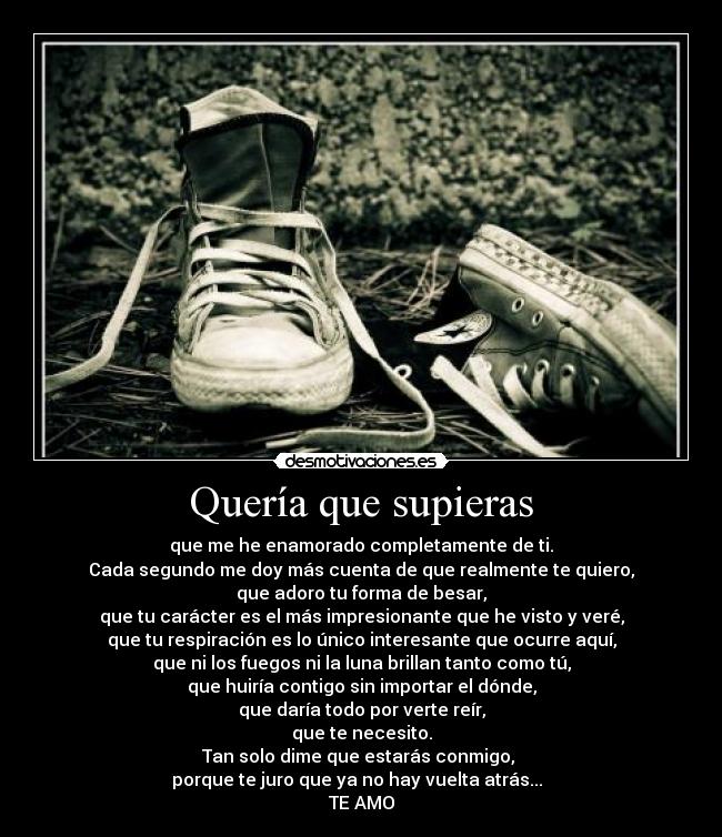 Quería que supieras - que me he enamorado completamente de ti.
Cada segundo me doy más cuenta de que realmente te quiero,
que adoro tu forma de besar,
que tu carácter es el más impresionante que he visto y veré,
que tu respiración es lo único interesante que ocurre aquí,
que ni los fuegos ni la luna brillan tanto como tú,
que huiría contigo sin importar el dónde,
que daría todo por verte reír,
que te necesito.
Tan solo dime que estarás conmigo,
porque te juro que ya no hay vuelta atrás...
TE AMO