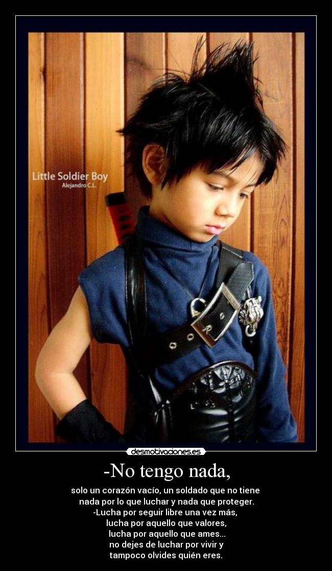 -No tengo nada, - solo un corazón vacío, un soldado que no tiene 
nada por lo que luchar y nada que proteger.
-Lucha por seguir libre una vez más, 
lucha por aquello que valores,
 lucha por aquello que ames...
no dejes de luchar por vivir y
tampoco olvides quién eres.