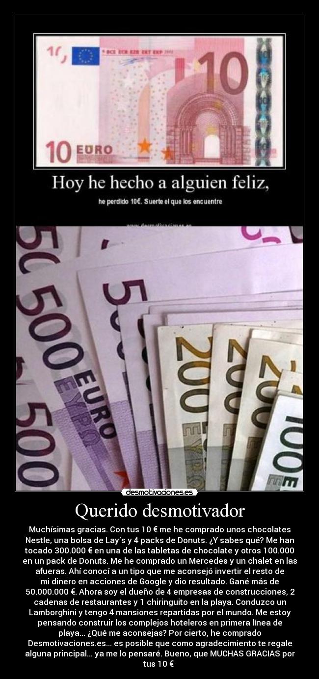 Querido desmotivador - Muchísimas gracias. Con tus 10 € me he comprado unos chocolates
Nestle, una bolsa de Lays y 4 packs de Donuts. ¿Y sabes qué? Me han
tocado 300.000 € en una de las tabletas de chocolate y otros 100.000
en un pack de Donuts. Me he comprado un Mercedes y un chalet en las
afueras. Ahí conocí a un tipo que me aconsejó invertir el resto de
mi dinero en acciones de Google y dio resultado. Gané más de
50.000.000 €. Ahora soy el dueño de 4 empresas de construcciones, 2
cadenas de restaurantes y 1 chiringuito en la playa. Conduzco un
Lamborghini y tengo 4 mansiones repartidas por el mundo. Me estoy
pensando construir los complejos hoteleros en primera línea de
playa... ¿Qué me aconsejas? Por cierto, he comprado
Desmotivaciones.es... es posible que como agradecimiento te regale
alguna principal... ya me lo pensaré. Bueno, que MUCHAS GRACIAS por
tus 10 €