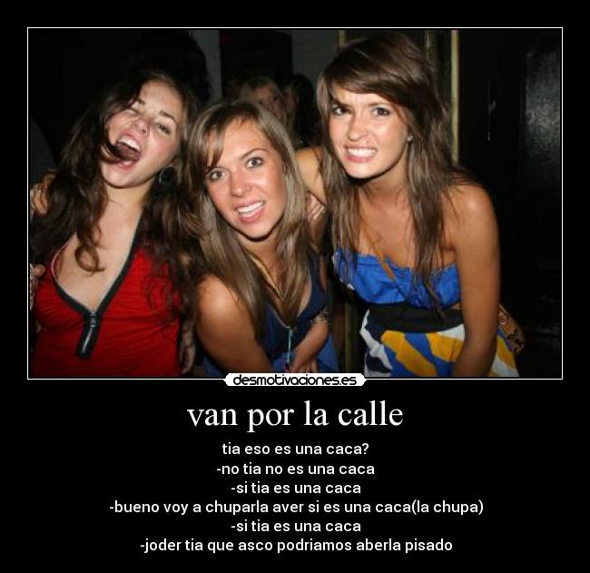 van por la calle - tia eso es una caca?
-no tia no es una caca
-si tia es una caca
-bueno voy a chuparla aver si es una caca(la chupa)
-si tia es una caca
-joder tia que asco podriamos aberla pisado