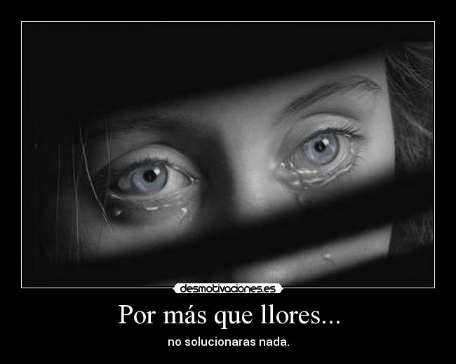 Por más que llores... - no solucionaras nada.