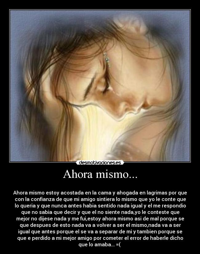 Ahora mismo... -
Ahora mismo estoy acostada en la cama y ahogada en lagrimas por que
con la confianza de que mi amigo sintiera lo mismo que yo le conte que
lo queria y que nunca antes habia sentido nada igual y el me respondio
que no sabia que decir y que el no siente nada,yo le conteste que
mejor no dijese nada y me fui,estoy ahora mismo asi de mal porque se
que despues de esto nada va a volver a ser el mismo,nada va a ser
igual que antes porque el se va a separar de mi y tambien porque se
que e perdido a mi mejor amigo por cometer el error de haberle dicho
que lo amaba... =(