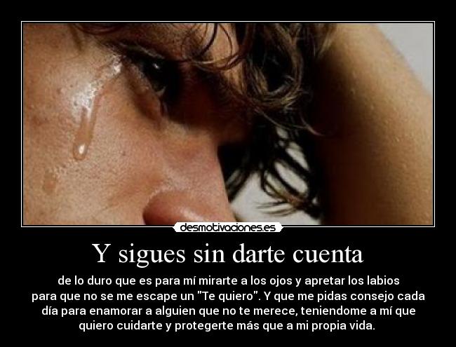 Y sigues sin darte cuenta - de lo duro que es para mí mirarte a los ojos y apretar los labios
para que no se me escape un Te quiero. Y que me pidas consejo cada
día para enamorar a alguien que no te merece, teniendome a mí que
quiero cuidarte y protegerte más que a mi propia vida. 