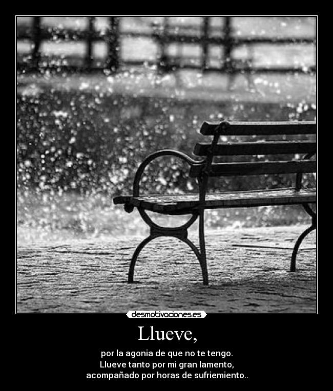 Llueve, - por la agonia de que no te tengo.
Llueve tanto por mi gran lamento,
acompañado por horas de sufriemiento..