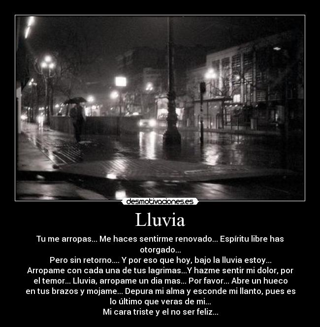 Lluvia - Tu me arropas... Me haces sentirme renovado... Espíritu libre has
otorgado...
Pero sin retorno.... Y por eso que hoy, bajo la lluvia estoy...
Arropame con cada una de tus lagrimas...Y hazme sentir mi dolor, por
el temor... Lluvia, arropame un dia mas... Por favor... Abre un hueco
en tus brazos y mojame... Depura mi alma y esconde mi llanto, pues es
lo último que veras de mi...
Mi cara triste y el no ser feliz...