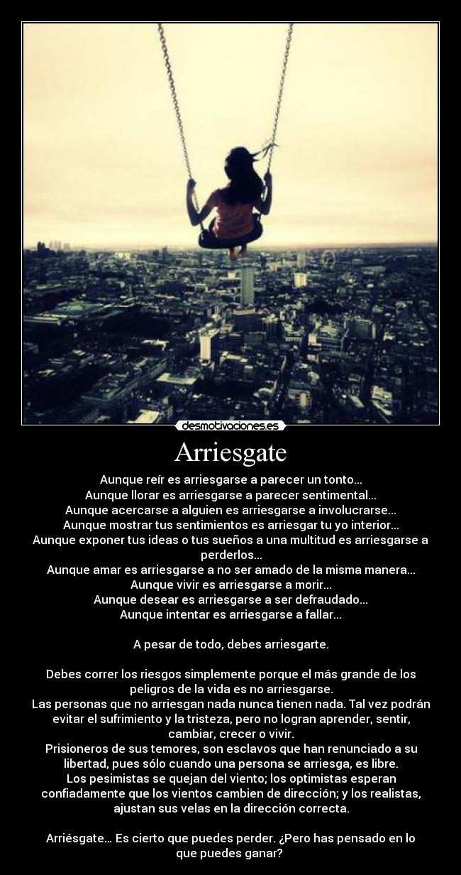 Arriesgate - Aunque reír es arriesgarse a parecer un tonto...
Aunque llorar es arriesgarse a parecer sentimental...
Aunque acercarse a alguien es arriesgarse a involucrarse...
Aunque mostrar tus sentimientos es arriesgar tu yo interior...
Aunque exponer tus ideas o tus sueños a una multitud es arriesgarse a
perderlos...
Aunque amar es arriesgarse a no ser amado de la misma manera...
Aunque vivir es arriesgarse a morir...
Aunque desear es arriesgarse a ser defraudado...
Aunque intentar es arriesgarse a fallar...

A pesar de todo, debes arriesgarte.

Debes correr los riesgos simplemente porque el más grande de los
peligros de la vida es no arriesgarse.
Las personas que no arriesgan nada nunca tienen nada. Tal vez podrán
evitar el sufrimiento y la tristeza, pero no logran aprender, sentir,
cambiar, crecer o vivir.
Prisioneros de sus temores, son esclavos que han renunciado a su
libertad, pues sólo cuando una persona se arriesga, es libre.
Los pesimistas se quejan del viento; los optimistas esperan
confiadamente que los vientos cambien de dirección; y los realistas,
ajustan sus velas en la dirección correcta.

Arriésgate… Es cierto que puedes perder. ¿Pero has pensado en lo
que puedes ganar? 