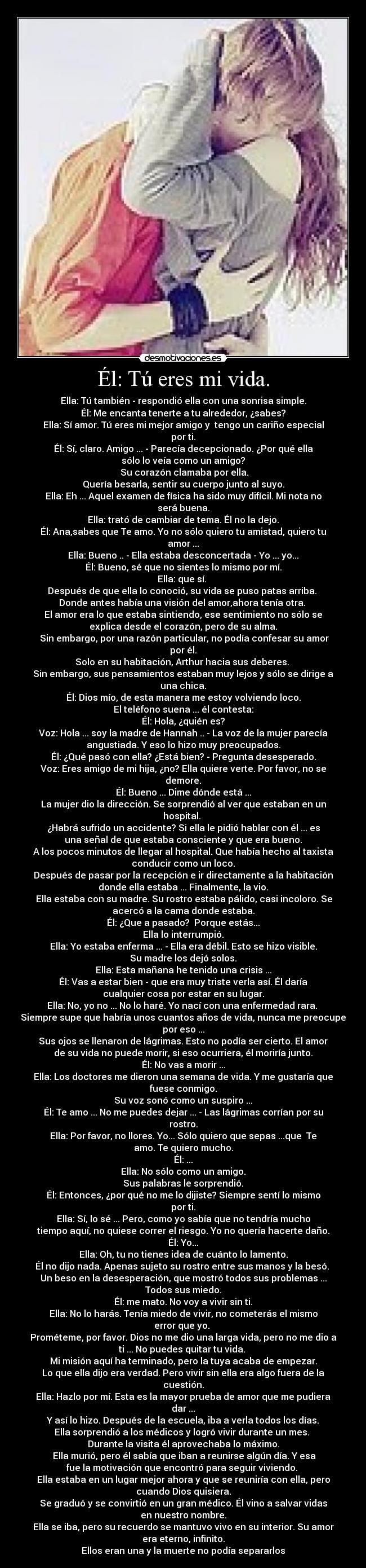 Él: Tú eres mi vida. - Ella: Tú también - respondió ella con una sonrisa simple.
Él: Me encanta tenerte a tu alrededor, ¿sabes?
Ella: Sí amor. Tú eres mi mejor amigo y  tengo un cariño especial
por ti.
Él: Sí, claro. Amigo ... - Parecía decepcionado. ¿Por qué ella
sólo lo veía como un amigo?
 Su corazón clamaba por ella.
Quería besarla, sentir su cuerpo junto al suyo.
Ella: Eh ... Aquel examen de física ha sido muy difícil. Mi nota no
será buena.
Ella: trató de cambiar de tema. Él no la dejo.
Él: Ana,sabes que Te amo. Yo no sólo quiero tu amistad, quiero tu
amor ...
Ella: Bueno .. - Ella estaba desconcertada - Yo ... yo...
Él: Bueno, sé que no sientes lo mismo por mí.
Ella: que sí. 
Después de que ella lo conoció, su vida se puso patas arriba. 
Donde antes había una visión del amor,ahora tenía otra. 
El amor era lo que estaba sintiendo, ese sentimiento no sólo se
explica desde el corazón, pero de su alma.
 Sin embargo, por una razón particular, no podía confesar su amor
por él.
Solo en su habitación, Arthur hacia sus deberes. 
Sin embargo, sus pensamientos estaban muy lejos y sólo se dirige a
una chica.
Él: Dios mío, de esta manera me estoy volviendo loco.
El teléfono suena ... él contesta:
Él: Hola, ¿quién es?
Voz: Hola ... soy la madre de Hannah .. - La voz de la mujer parecía
angustiada. Y eso lo hizo muy preocupados.
Él: ¿Qué pasó con ella? ¿Está bien? - Pregunta desesperado.
Voz: Eres amigo de mi hija, ¿no? Ella quiere verte. Por favor, no se
demore.
Él: Bueno ... Dime dónde está ...
La mujer dio la dirección. Se sorprendió al ver que estaban en un
hospital. 
¿Habrá sufrido un accidente? Si ella le pidió hablar con él ... es
una señal de que estaba consciente y que era bueno.
A los pocos minutos de llegar al hospital. Que había hecho al taxista
conducir como un loco.
Después de pasar por la recepción e ir directamente a la habitación
donde ella estaba ... Finalmente, la vio.
 Ella estaba con su madre. Su rostro estaba pálido, casi incoloro. Se
acercó a la cama donde estaba.
Él: ¿Que a pasado?  Porque estás...
Ella lo interrumpió.
Ella: Yo estaba enferma ... - Ella era débil. Esto se hizo visible.
Su madre los dejó solos.
Ella: Esta mañana he tenido una crisis ...
Él: Vas a estar bien - que era muy triste verla así. Él daría
cualquier cosa por estar en su lugar.
Ella: No, yo no ... No lo haré. Yo nací con una enfermedad rara. 
Siempre supe que habría unos cuantos años de vida, nunca me preocupe
por eso ...
Sus ojos se llenaron de lágrimas. Esto no podía ser cierto. El amor
de su vida no puede morir, si eso ocurriera, él moriría junto.
Él: No vas a morir ...
Ella: Los doctores me dieron una semana de vida. Y me gustaría que
fuese conmigo.
Su voz sonó como un suspiro ...
Él: Te amo ... No me puedes dejar ... - Las lágrimas corrían por su
rostro.
Ella: Por favor, no llores. Yo... Sólo quiero que sepas ...que  Te
amo. Te quiero mucho.
Él: ...
Ella: No sólo como un amigo.
Sus palabras le sorprendió.
Él: Entonces, ¿por qué no me lo dijiste? Siempre sentí lo mismo
por ti.
Ella: Sí, lo sé ... Pero, como yo sabía que no tendría mucho
tiempo aquí, no quiese correr el riesgo. Yo no quería hacerte daño.
Él: Yo...
Ella: Oh, tu no tienes idea de cuánto lo lamento.
Él no dijo nada. Apenas sujeto su rostro entre sus manos y la besó. 
Un beso en la desesperación, que mostró todos sus problemas ...
Todos sus miedo.
Él: me mato. No voy a vivir sin ti.
Ella: No lo harás. Tenía miedo de vivir, no cometerás el mismo
error que yo. 
Prométeme, por favor. Dios no me dio una larga vida, pero no me dio a
ti ... No puedes quitar tu vida. 
Mi misión aquí ha terminado, pero la tuya acaba de empezar.
Lo que ella dijo era verdad. Pero vivir sin ella era algo fuera de la
cuestión.
Ella: Hazlo por mí. Esta es la mayor prueba de amor que me pudiera
dar ...
Y así lo hizo. Después de la escuela, iba a verla todos los días.
Ella sorprendió a los médicos y logró vivir durante un mes. 
Durante la visita él aprovechaba lo máximo.
 Ella murió, pero él sabía que iban a reunirse algún día. Y esa
fue la motivación que encontró para seguir viviendo. 
Ella estaba en un lugar mejor ahora y que se reuniría con ella, pero
cuando Dios quisiera.
Se graduó y se convirtió en un gran médico. Él vino a salvar vidas
en nuestro nombre.
Ella se iba, pero su recuerdo se mantuvo vivo en su interior. Su amor
era eterno, infinito.
Ellos eran una y la muerte no podía separarlos