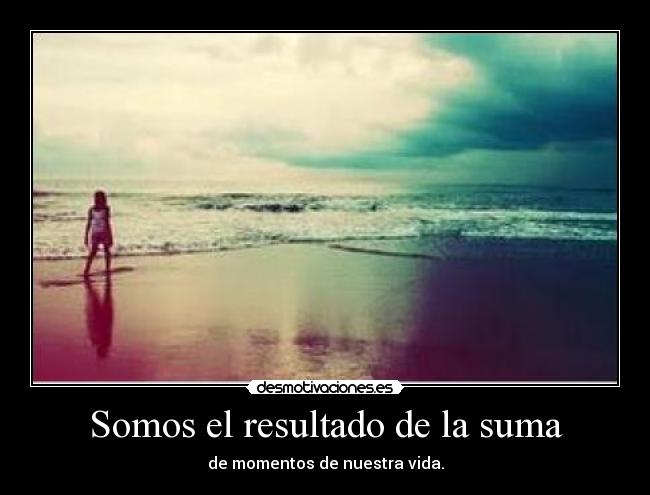 Somos el resultado de la suma - de momentos de nuestra vida.