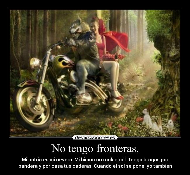 No tengo fronteras. - Mi patria es mi nevera. Mi himno un rocknroll. Tengo bragas por
bandera y por casa tus caderas. Cuando el sol se pone, yo tambien