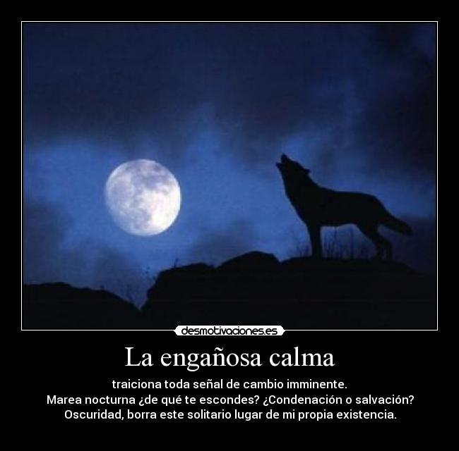 La engañosa calma - traiciona toda señal de cambio imminente.
Marea nocturna ¿de qué te escondes? ¿Condenación o salvación?
Oscuridad, borra este solitario lugar de mi propia existencia.
