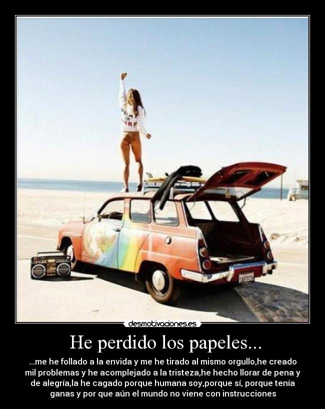 He perdido los papeles... - ...me he follado a la envida y me he tirado al mismo orgullo,he creado
mil problemas y he acomplejado a la tristeza,he hecho llorar de pena y
de alegría,la he cagado porque humana soy,porque sí, porque tenía
ganas y por que aún el mundo no viene con instrucciones