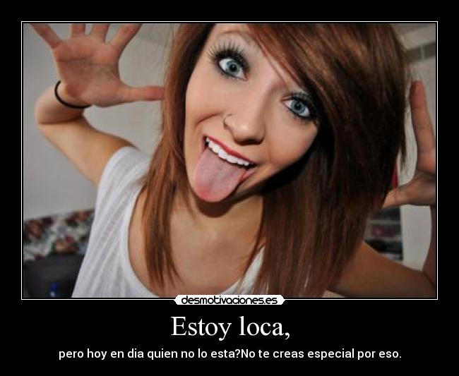 Estoy loca, - pero hoy en dia quien no lo esta?No te creas especial por eso.