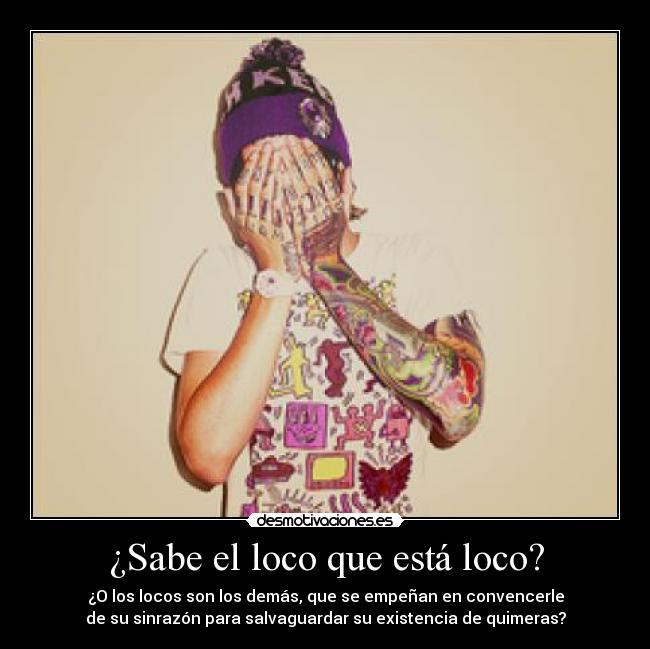 ¿Sabe el loco que está loco? - ¿O los locos son los demás, que se empeñan en convencerle
de su sinrazón para salvaguardar su existencia de quimeras?