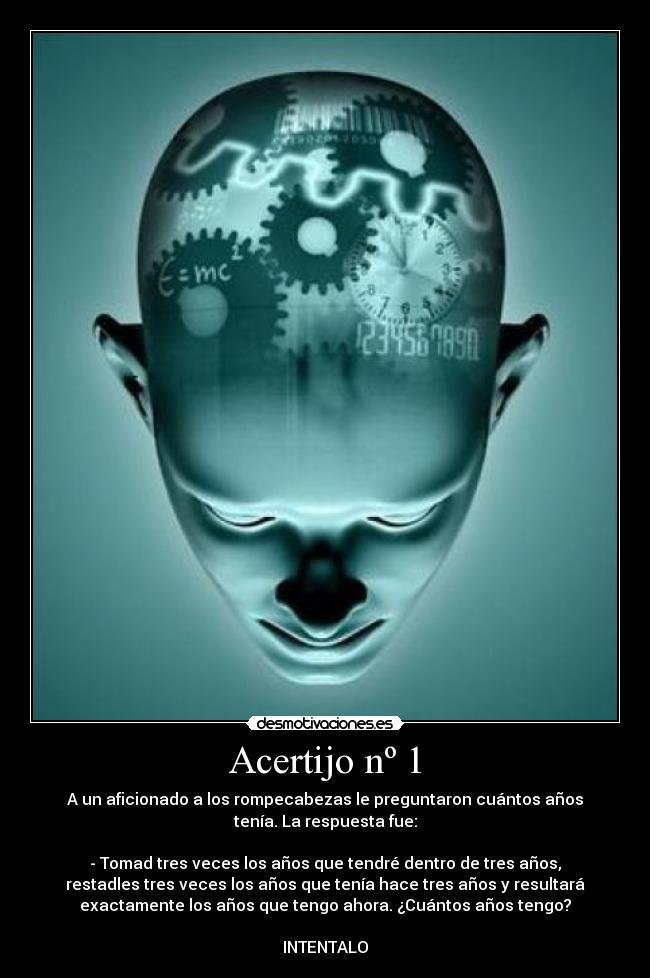 Acertijo nº 1 - A un aficionado a los rompecabezas le preguntaron cuántos años
tenía. La respuesta fue:

- Tomad tres veces los años que tendré dentro de tres años,
restadles tres veces los años que tenía hace tres años y resultará
exactamente los años que tengo ahora. ¿Cuántos años tengo?

INTENTALO