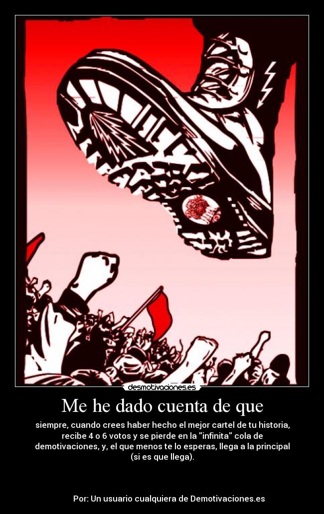 Me he dado cuenta de que - siempre, cuando crees haber hecho el mejor cartel de tu historia,
recibe 4 o 6 votos y se pierde en la infinita cola de
demotivaciones, y, el que menos te lo esperas, llega a la principal
(si es que llega).
                                                                      
     
                                                                      
       Por: Un usuario cualquiera de Demotivaciones.es