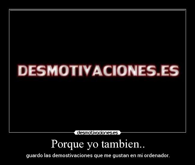Porque yo tambien.. - guardo las demostivaciones que me gustan en mi ordenador.