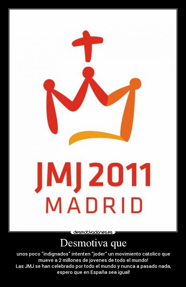 Desmotiva que - unos poco indignados intenten joder un movimiento catolico que
mueve a 2 millones de jovenes de todo el mundo!
Las JMJ se han celebrado por todo el mundo y nunca a pasado nada,
espero que en España sea igual!