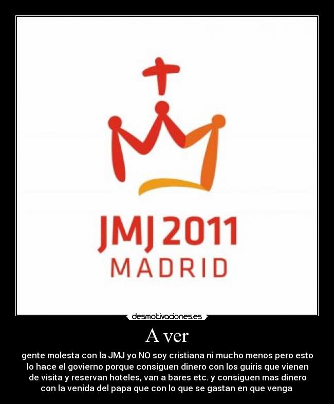 A ver - gente molesta con la JMJ yo NO soy cristiana ni mucho menos pero esto
lo hace el govierno porque consiguen dinero con los guiris que vienen
de visita y reservan hoteles, van a bares etc. y consiguen mas dinero
con la venida del papa que con lo que se gastan en que venga