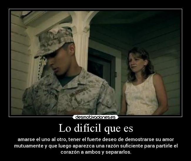 Lo difícil que es - amarse el uno al otro, tener el fuerte deseo de demostrarse su amor
mutuamente y que luego aparezca una razón suficiente para partirle el
corazón a ambos y separarlos.