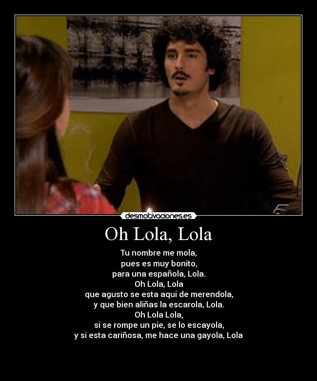 Oh Lola, Lola - Tu nombre me mola,
pues es muy bonito,
para una española, Lola.
Oh Lola, Lola
que agusto se esta aqui de merendola,
y que bien aliñas la escarola, Lola.
Oh Lola Lola,
si se rompe un pie, se lo escayola,
y si esta cariñosa, me hace una gayola, Lola