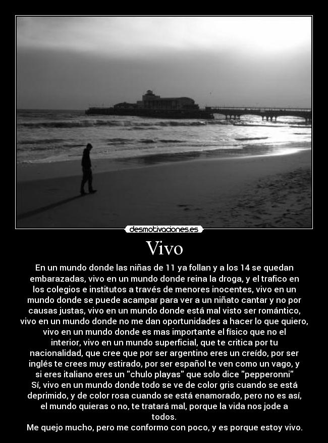 Vivo - En un mundo donde las niñas de 11 ya follan y a los 14 se quedan
embarazadas, vivo en un mundo donde reina la droga, y el trafico en
los colegios e institutos a través de menores inocentes, vivo en un
mundo donde se puede acampar para ver a un niñato cantar y no por
causas justas, vivo en un mundo donde está mal visto ser romántico,
vivo en un mundo donde no me dan oportunidades a hacer lo que quiero,
vivo en un mundo donde es mas importante el físico que no el
interior, vivo en un mundo superficial, que te critica por tu
nacionalidad, que cree que por ser argentino eres un creído, por ser
inglés te crees muy estirado, por ser español te ven como un vago, y
si eres italiano eres un chulo playas que solo dice pepperonni
Sí, vivo en un mundo donde todo se ve de color gris cuando se está
deprimido, y de color rosa cuando se está enamorado, pero no es así,
el mundo quieras o no, te tratará mal, porque la vida nos jode a
todos.
Me quejo mucho, pero me conformo con poco, y es porque estoy vivo.