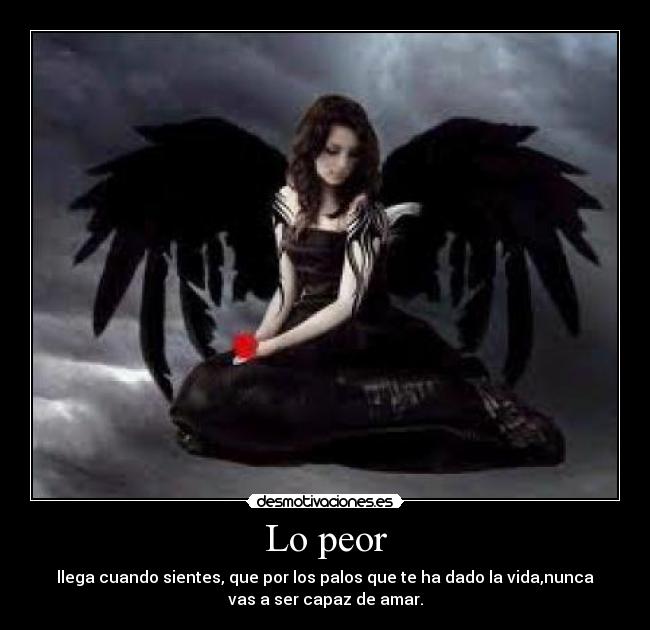 Lo peor - llega cuando sientes, que por los palos que te ha dado la vida,nunca
vas a ser capaz de amar.