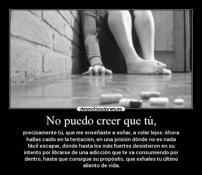 No puedo creer que tú, - precisamente tú, que me enseñaste a soñar, a volar lejos. Ahora
hallas caído en la tentación, en una prisión dónde no es nada
fácil escapar, dónde hasta los más fuertes desistieron en su
intento por librarse de una adicción que te va consumiendo por
dentro, hasta que consigue su propósito, que exhales tu último
aliento de vida.