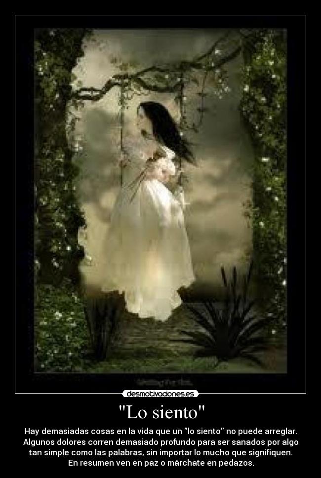 Lo siento - Hay demasiadas cosas en la vida que un lo siento no puede arreglar.
Algunos dolores corren demasiado profundo para ser sanados por algo
tan simple como las palabras, sin importar lo mucho que signifiquen.
En resumen ven en paz o márchate en pedazos.