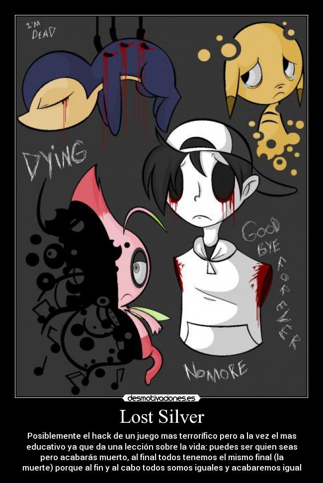 Lost Silver - Posiblemente el hack de un juego mas terrorífico pero a la vez el mas
educativo ya que da una lección sobre la vida: puedes ser quien seas
pero acabarás muerto, al final todos tenemos el mismo final (la
muerte) porque al fin y al cabo todos somos iguales y acabaremos igual