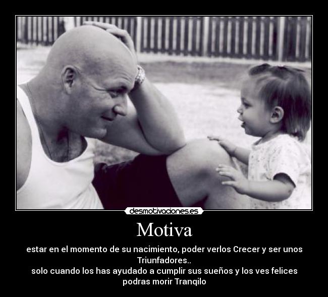 Motiva - estar en el momento de su nacimiento, poder verlos Crecer y ser unos
Triunfadores..
solo cuando los has ayudado a cumplir sus sueños y los ves felices
podras morir Tranqilo