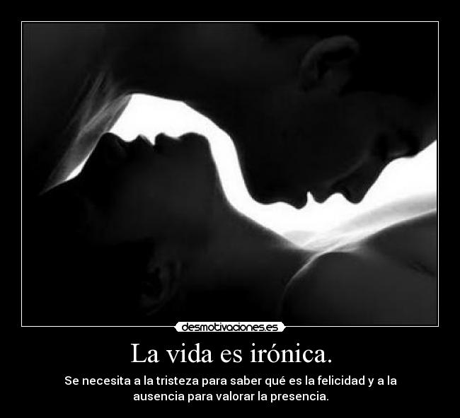 La vida es irónica. - Se necesita a la tristeza para saber qué es la felicidad y a la
ausencia para valorar la presencia.