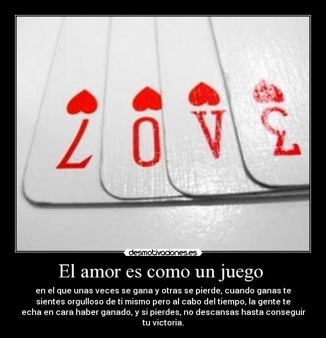 El amor es como un juego  - en el que unas veces se gana y otras se pierde, cuando ganas te
sientes orgulloso de ti mismo pero al cabo del tiempo, la gente te
echa en cara haber ganado, y si pierdes, no descansas hasta conseguir
tu victoria.
