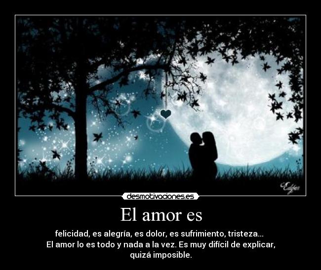 El amor es - felicidad, es alegría, es dolor, es sufrimiento, tristeza... 
El amor lo es todo y nada a la vez. Es muy difícil de explicar, quizá imposible.