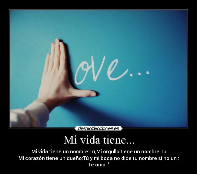 Mi vida tiene... - Mi vida tiene un nombre:Tú,Mi orgullo tiene un nombre:Tú
MI corazón tiene un dueño:Tú y mi boca no dice tu nombre si no un :
Te amo ♥
